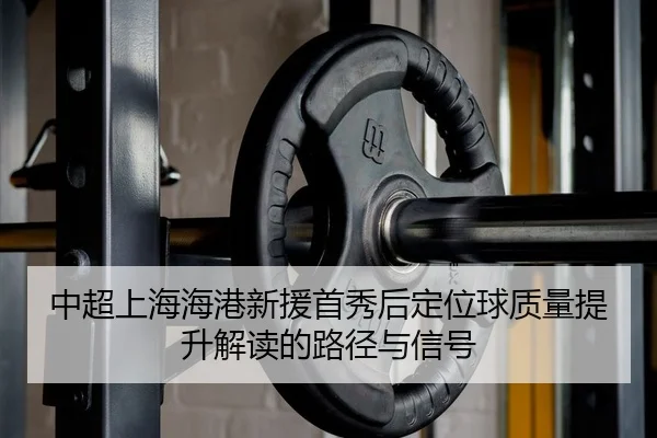 中超上海海港新援首秀后定位球质量提升解读的路径与信号